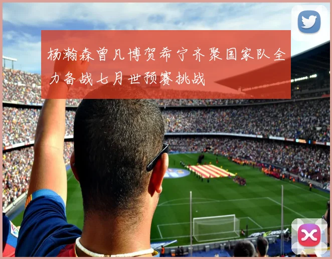 杨瀚森曾凡博贺希宁齐聚国家队全力备战七月世预赛挑战