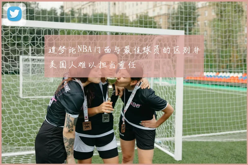 追梦论NBA门面与最佳球员的区别非美国人难以担当重任