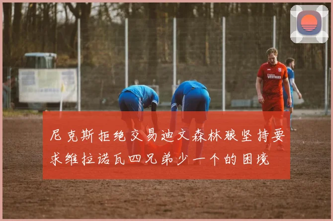尼克斯拒绝交易迪文森林狼坚持要求维拉诺瓦四兄弟少一个的困境