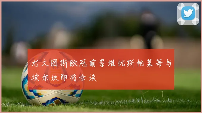 尤文图斯欧冠前景堪忧斯帕莱蒂与埃尔坎即将会谈