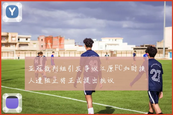 亚冠裁判组引发争议江原FC加时换人遭阻止将正式提出抗议