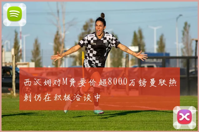 西汉姆对M费要价超8000万镑曼联热刺仍在积极洽谈中