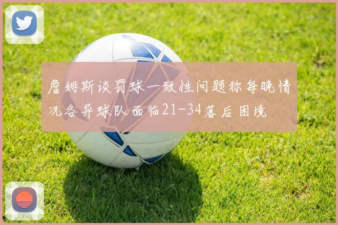 詹姆斯谈罚球一致性问题称每晚情况各异球队面临21-34落后困境