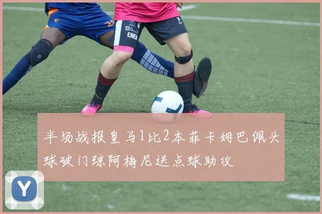 半场战报皇马1比2本菲卡姆巴佩头球破门琼阿梅尼送点球助攻