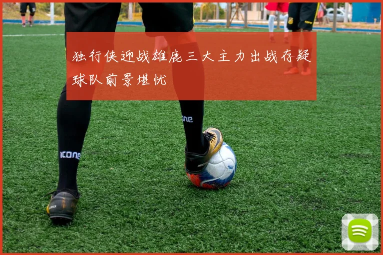 独行侠迎战雄鹿三大主力出战存疑球队前景堪忧