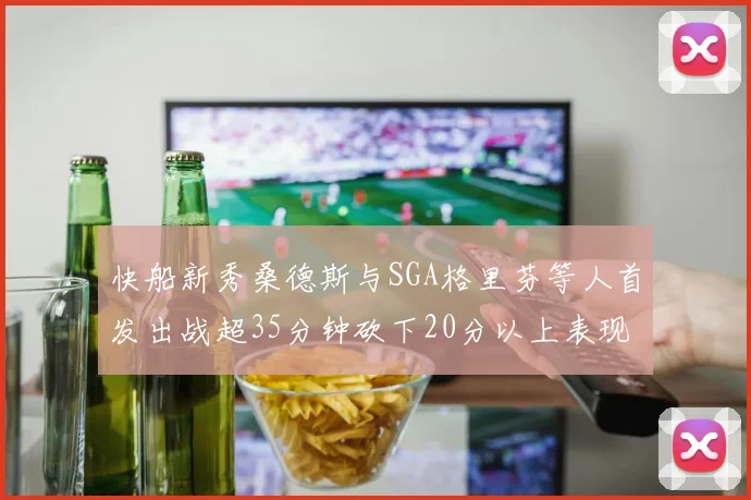 快船新秀桑德斯与SGA格里芬等人首发出战超35分钟砍下20分以上表现亮眼