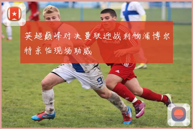 英超巅峰对决曼联迎战利物浦博尔特亲临现场助威