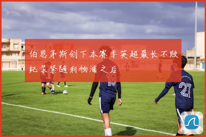 伯恩茅斯创下本赛季英超最长不败纪录紧随利物浦之后