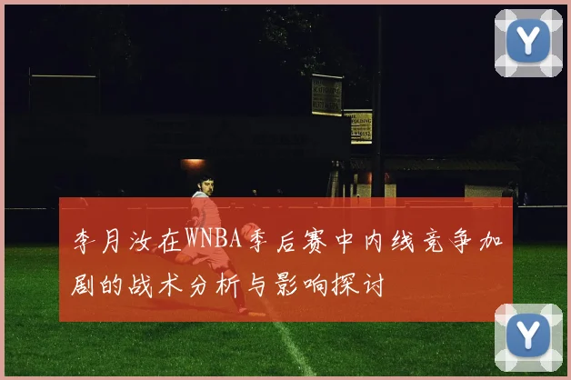 李月汝在WNBA季后赛中内线竞争加剧的战术分析与影响探讨
