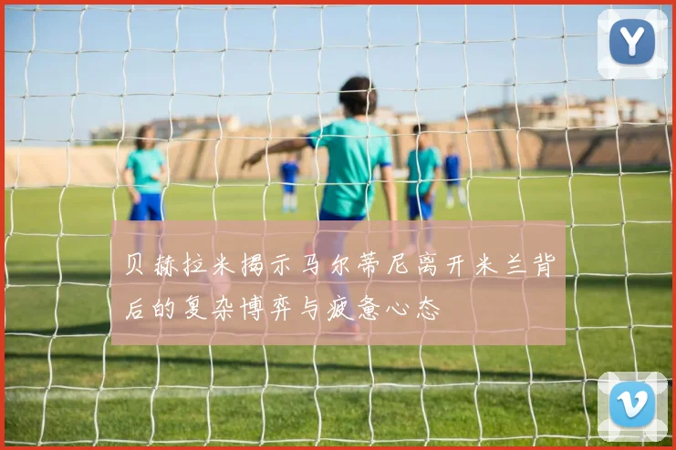 贝赫拉米揭示马尔蒂尼离开米兰背后的复杂博弈与疲惫心态