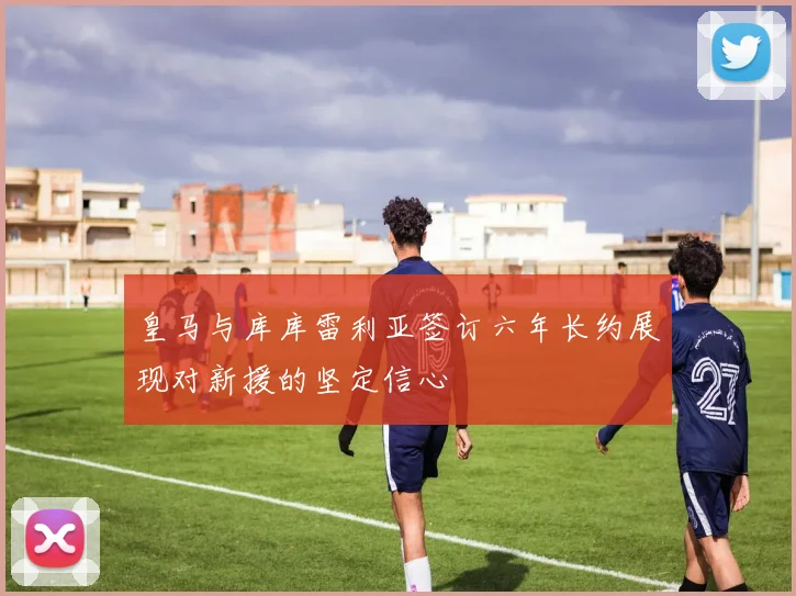 皇马与库库雷利亚签订六年长约展现对新援的坚定信心