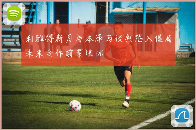 利雅得新月与本泽马谈判陷入僵局未来合作前景堪忧