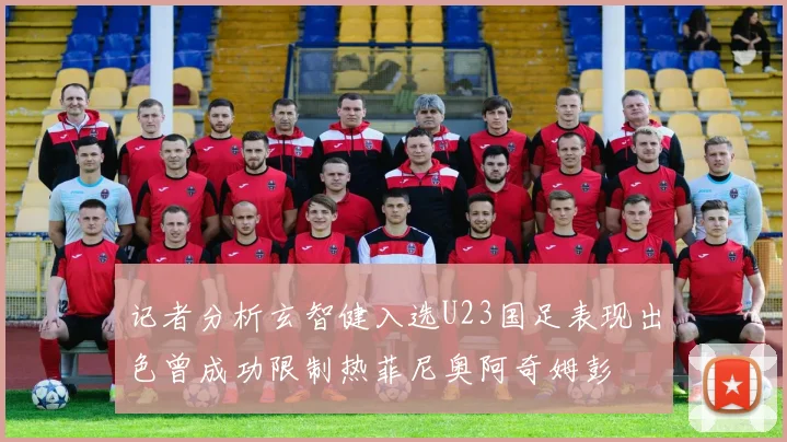 记者分析玄智健入选U23国足表现出色曾成功限制热菲尼奥阿奇姆彭