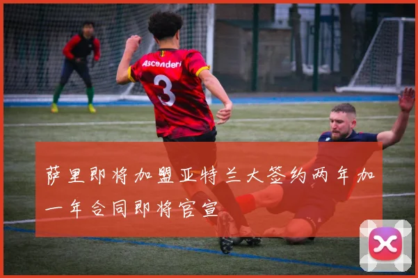 萨里即将加盟亚特兰大签约两年加一年合同即将官宣