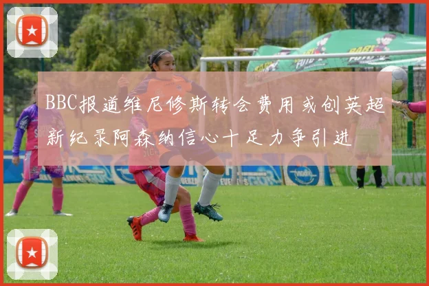 BBC报道维尼修斯转会费用或创英超新纪录阿森纳信心十足力争引进
