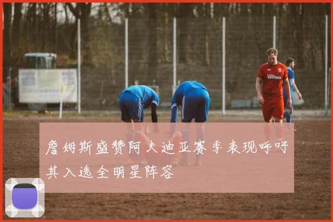 詹姆斯盛赞阿夫迪亚赛季表现呼吁其入选全明星阵容