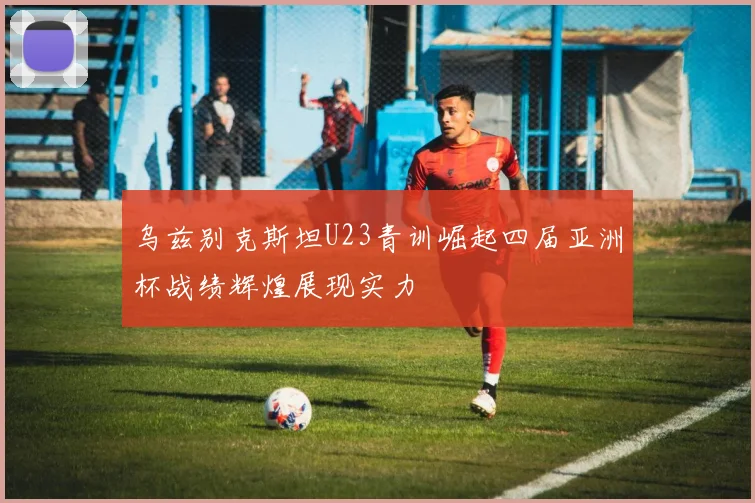 乌兹别克斯坦U23青训崛起四届亚洲杯战绩辉煌展现实力