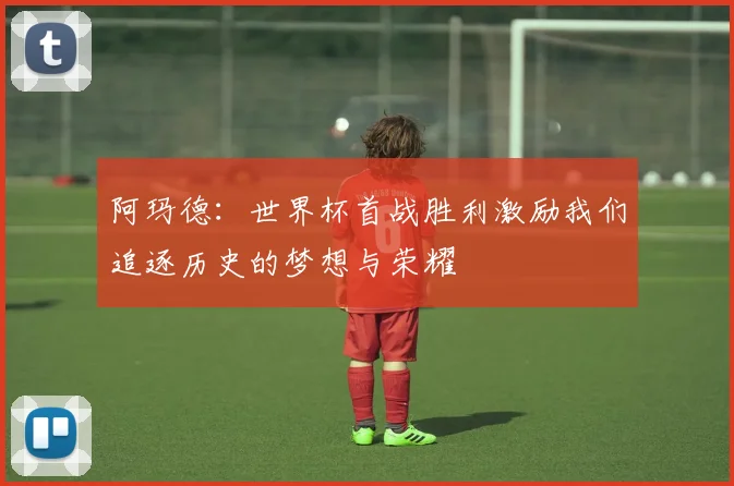 阿玛德：世界杯首战胜利激励我们追逐历史的梦想与荣耀