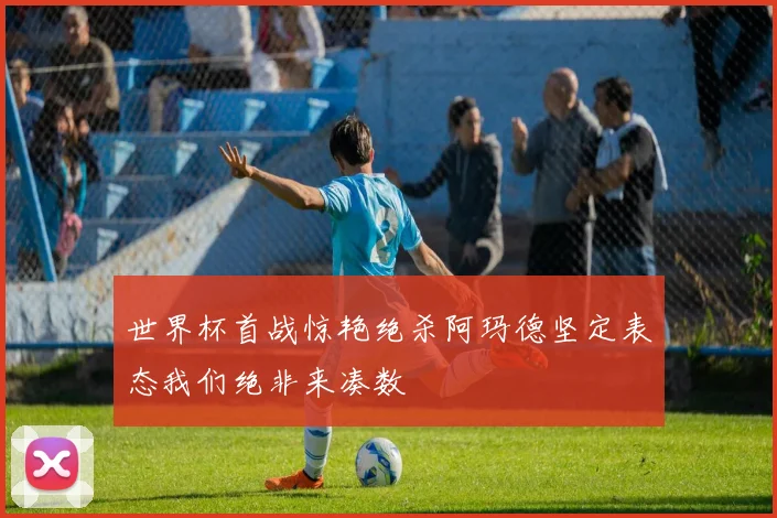 世界杯首战惊艳绝杀阿玛德坚定表态我们绝非来凑数