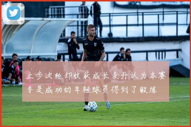 止步次轮却收获成长麦丹认为本赛季是成功的年轻球员得到了锻炼
