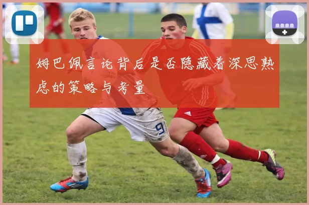 姆巴佩言论背后是否隐藏着深思熟虑的策略与考量