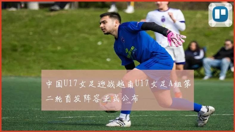 中国U17女足迎战越南U17女足A组第二轮首发阵容正式公布