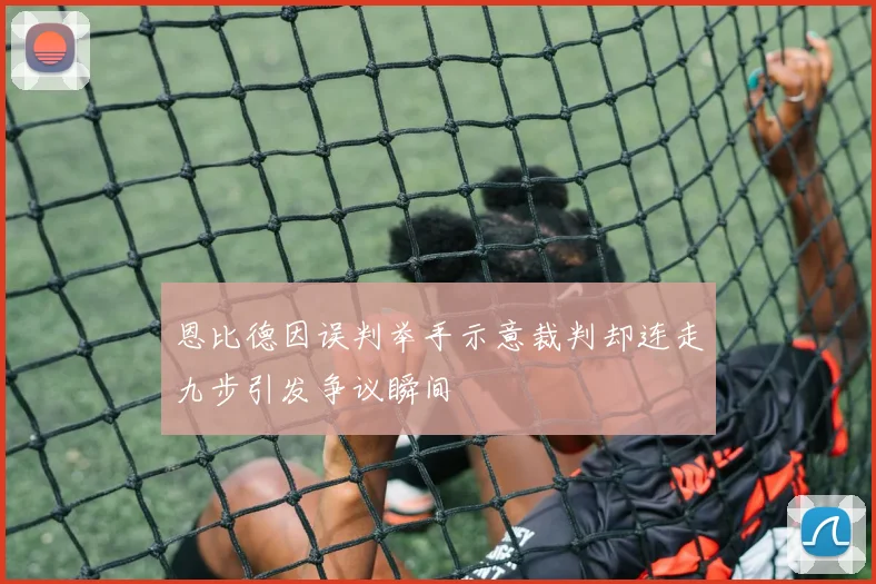 恩比德因误判举手示意裁判却连走九步引发争议瞬间
