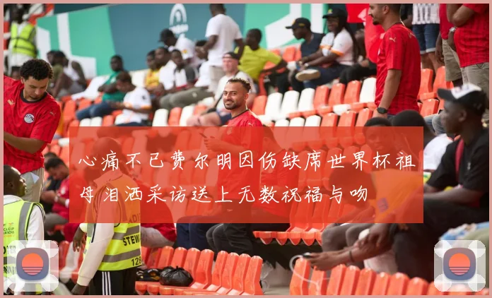 心痛不已费尔明因伤缺席世界杯祖母泪洒采访送上无数祝福与吻