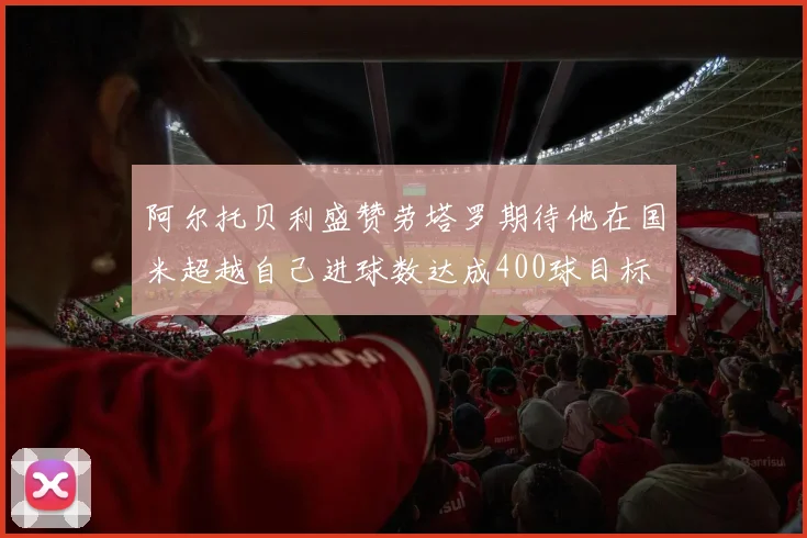 阿尔托贝利盛赞劳塔罗期待他在国米超越自己进球数达成400球目标