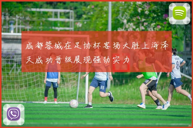 成都蓉城在足协杯客场大胜上海泽天成功晋级展现强劲实力