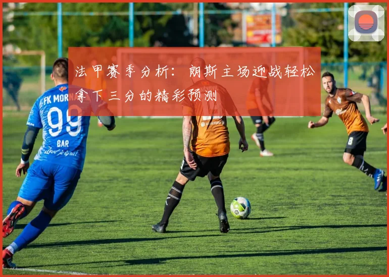 法甲赛季分析：朗斯主场迎战轻松拿下三分的精彩预测