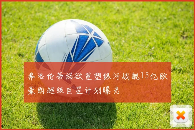 弗洛伦蒂诺欲重塑银河战舰15亿欧豪购超级巨星计划曝光