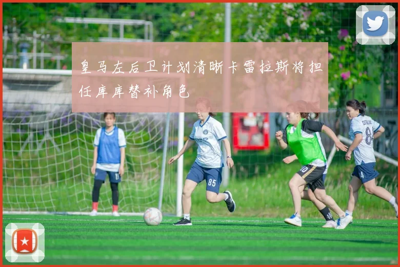 皇马左后卫计划清晰卡雷拉斯将担任库库替补角色